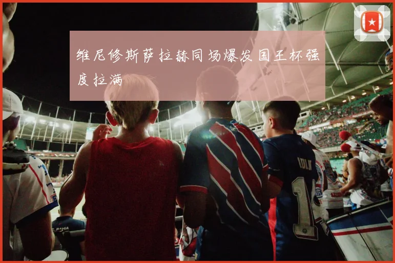 维尼修斯萨拉赫同场爆发国王杯强度拉满