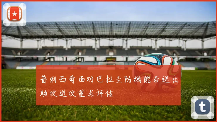 普利西奇面对巴拉圭防线能否送出助攻进攻重点评估