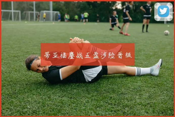 蒂亚福鏖战五盘涉险晋级