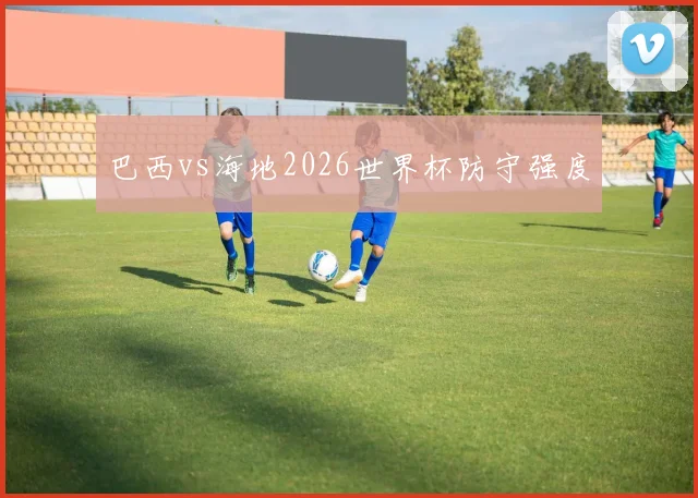 巴西vs海地2026世界杯防守强度