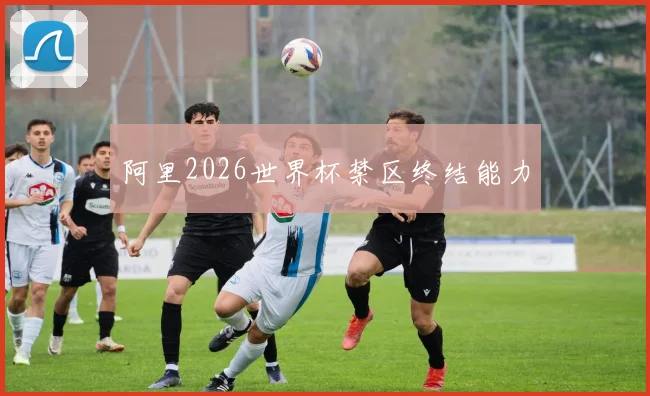 阿里2026世界杯禁区终结能力