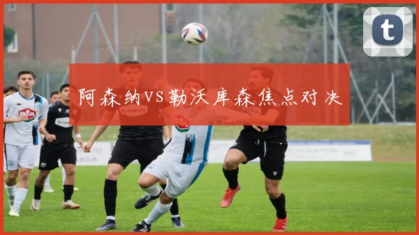阿森纳vs勒沃库森焦点对决