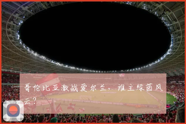 哥伦比亚激战爱尔兰,谁主绿茵风云?