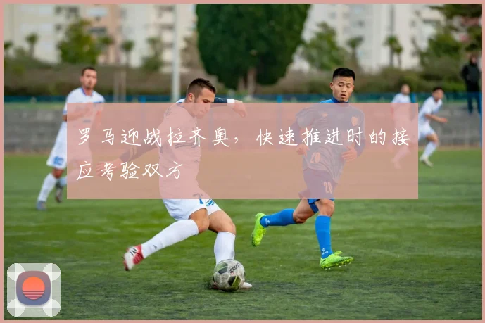 罗马迎战拉齐奥，快速推进时的接应考验双方