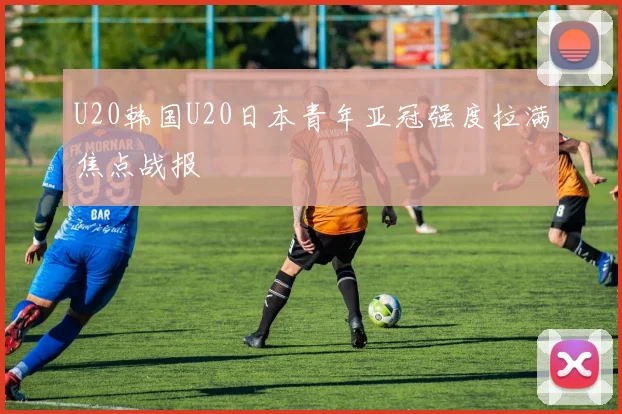U20韩国U20日本青年亚冠强度拉满焦点战报
