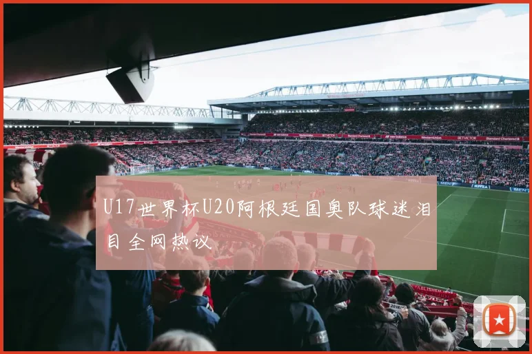 U17世界杯U20阿根廷国奥队球迷泪目全网热议