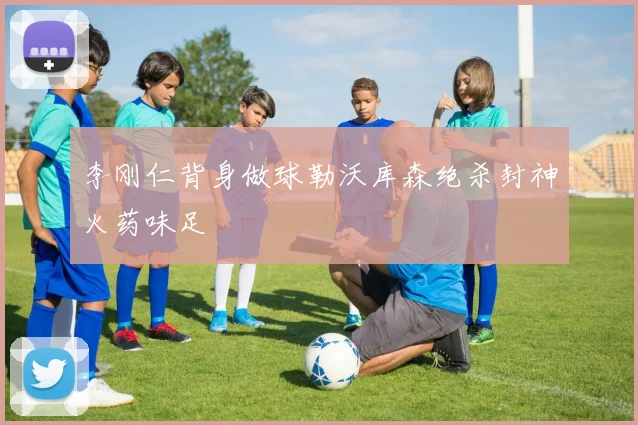 李刚仁背身做球勒沃库森绝杀封神火药味足