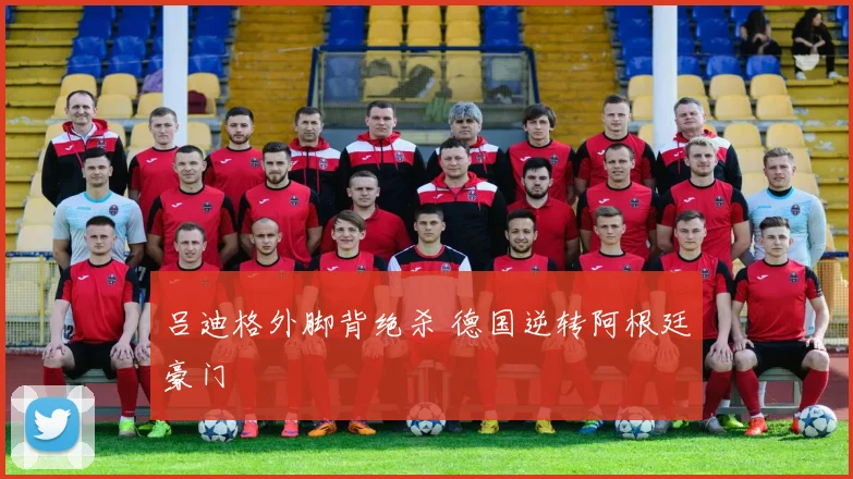 吕迪格外脚背绝杀 德国逆转阿根廷豪门