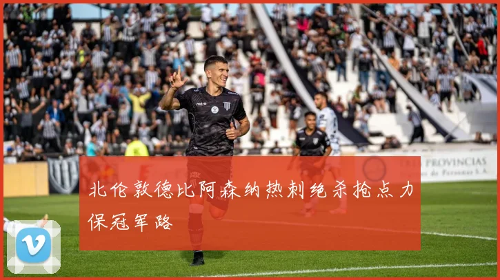北伦敦德比阿森纳热刺绝杀抢点力保冠军路