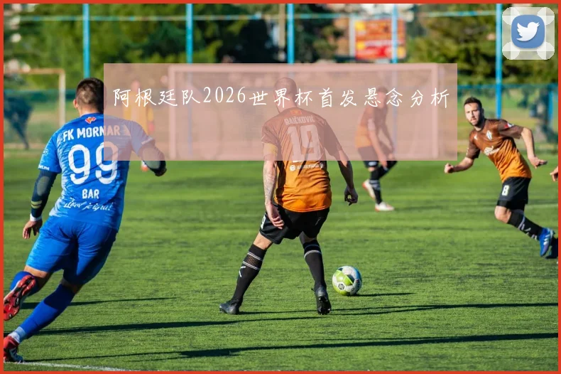 阿根廷队2026世界杯首发悬念分析