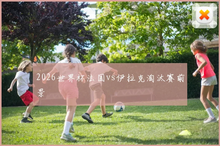 2026世界杯法国vs伊拉克淘汰赛前景