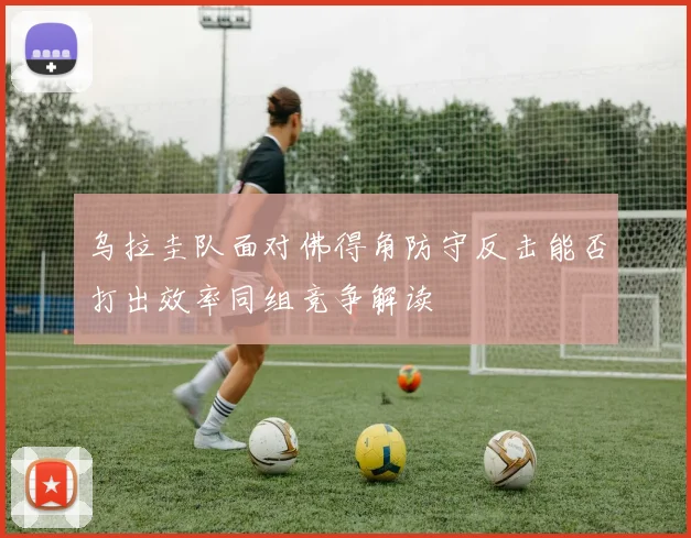 乌拉圭队面对佛得角防守反击能否打出效率同组竞争解读