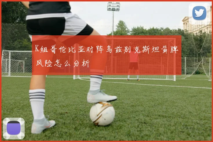 K组哥伦比亚对阵乌兹别克斯坦黄牌风险怎么分析