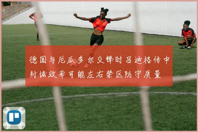 德国与厄瓜多尔交锋时吕迪格传中封堵效率可能左右禁区防守质量