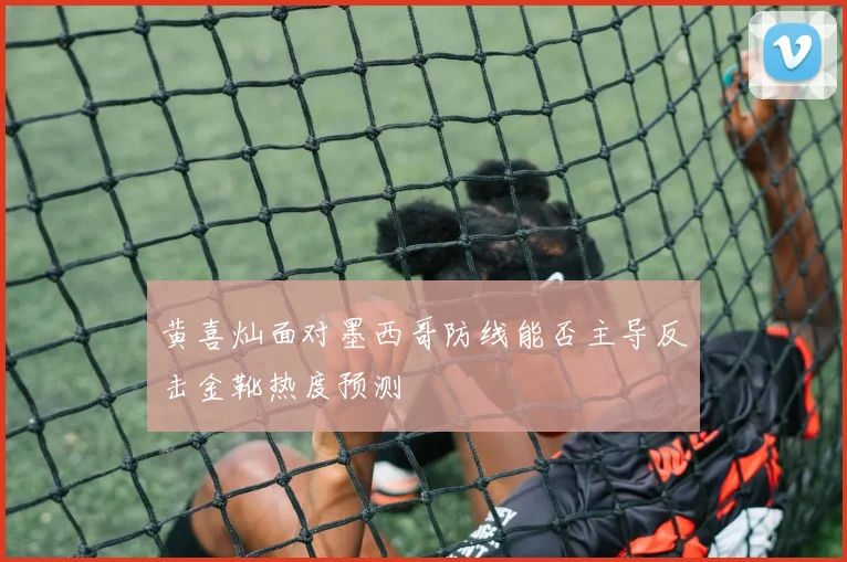 黄喜灿面对墨西哥防线能否主导反击金靴热度预测