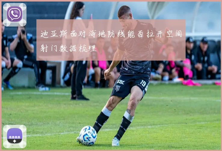 迪亚斯面对海地防线能否拉开空间射门数据梳理