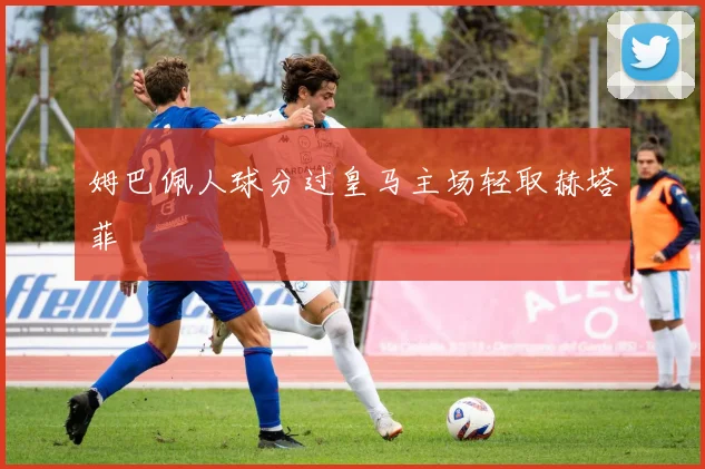 姆巴佩人球分过皇马主场轻取赫塔菲