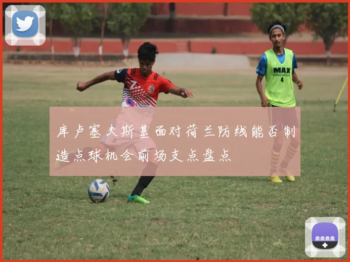 库卢塞夫斯基面对荷兰防线能否制造点球机会前场支点盘点