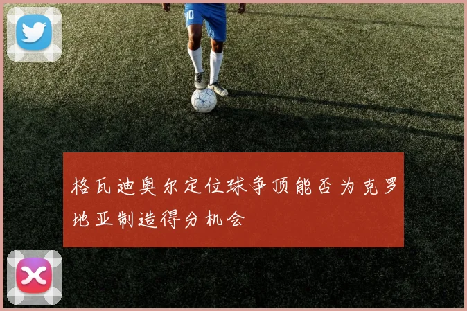 格瓦迪奥尔定位球争顶能否为克罗地亚制造得分机会