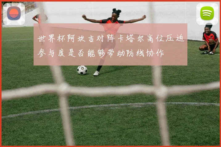 世界杯阿坎吉对阵卡塔尔高位压迫参与度是否能够带动防线协作