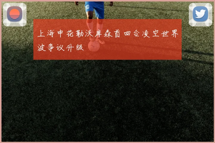 上海申花勒沃库森首回合凌空世界波争议升级