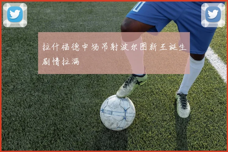 拉什福德中场吊射波尔图新王诞生剧情拉满