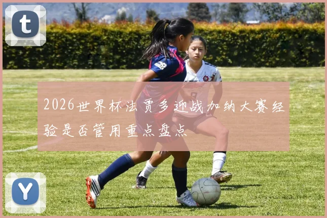 2026世界杯法贾多迎战加纳大赛经验是否管用重点盘点
