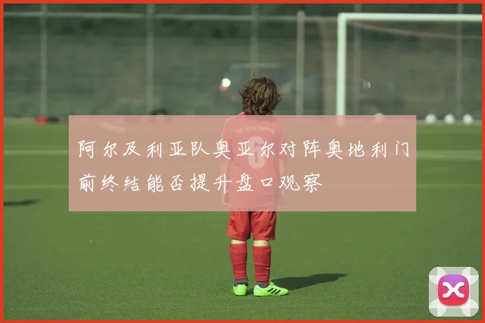 阿尔及利亚队奥亚尔对阵奥地利门前终结能否提升盘口观察
