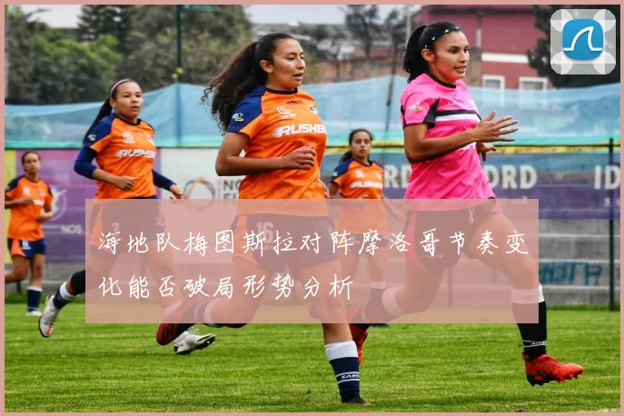 海地队梅图斯拉对阵摩洛哥节奏变化能否破局形势分析