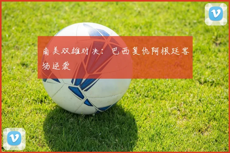 南美双雄对决：巴西复仇阿根廷客场逆袭