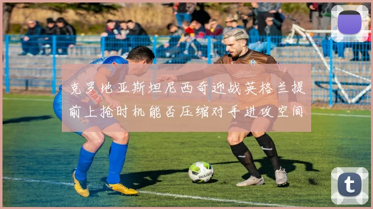 克罗地亚斯坦尼西奇迎战英格兰提前上抢时机能否压缩对手进攻空间