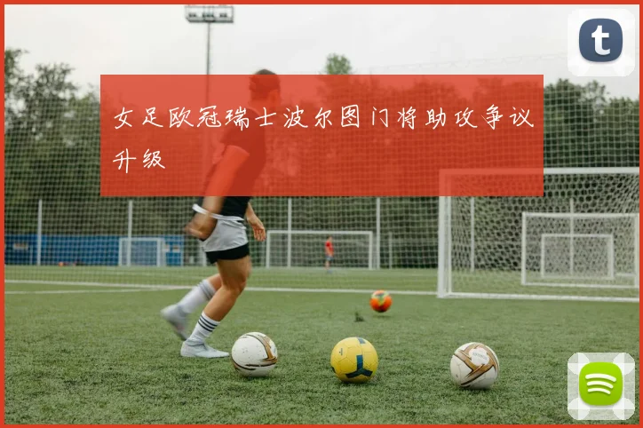 女足欧冠瑞士波尔图门将助攻争议升级