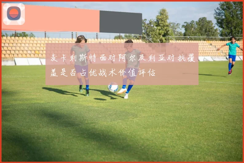 麦卡利斯特面对阿尔及利亚对抗覆盖是否占优战术价值评估