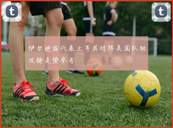 伊尔迪兹代表土耳其对阵美国队助攻榜走势参考