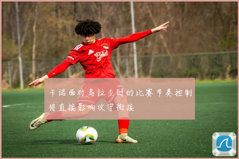 卡诺面对乌拉圭时的比赛节奏控制将直接影响攻守衔接
