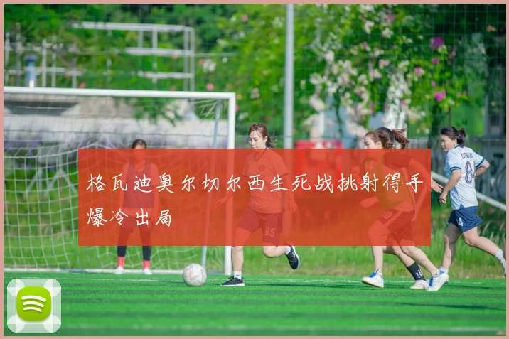 格瓦迪奥尔切尔西生死战挑射得手爆冷出局