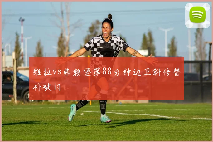 维拉vs弗赖堡第88分钟边卫斜传替补破门