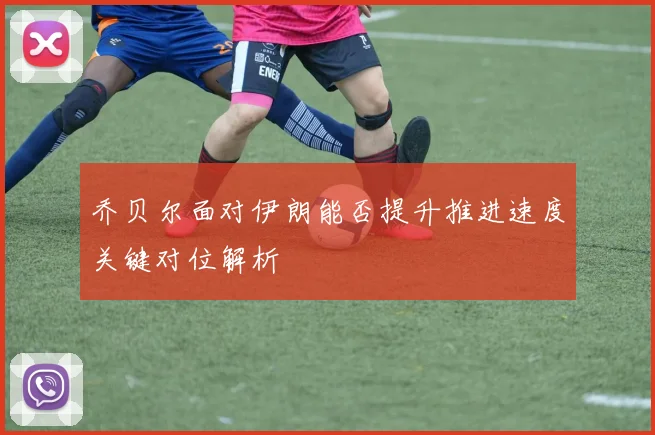 乔贝尔面对伊朗能否提升推进速度关键对位解析