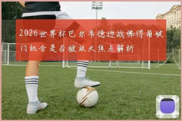 2026世界杯巴尔韦德迎战佛得角破门机会是否被放大焦点解析