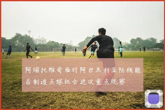 阿瑙托维奇面对阿尔及利亚防线能否制造点球机会进攻重点观察