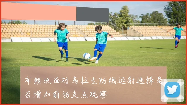 布赖坎面对乌拉圭防线远射选择是否增加前场支点观察
