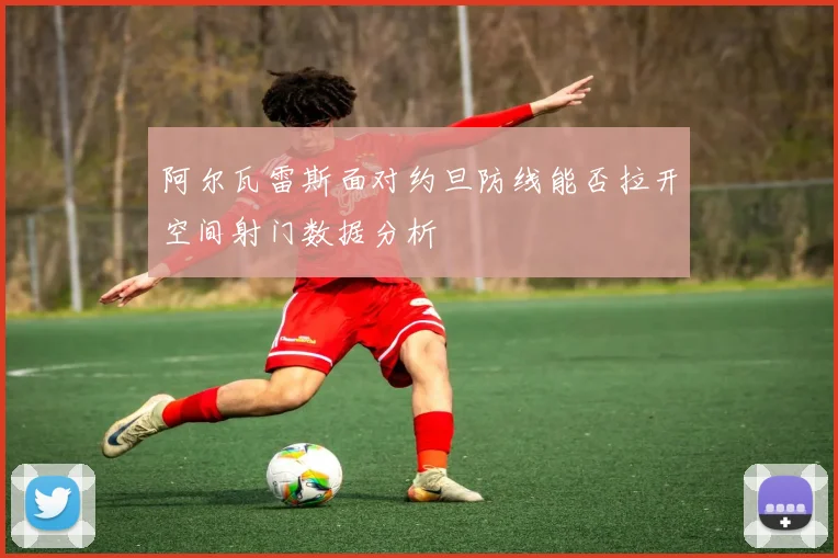 阿尔瓦雷斯面对约旦防线能否拉开空间射门数据分析