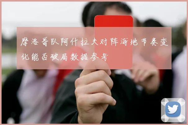 摩洛哥队阿什拉夫对阵海地节奏变化能否破局数据参考