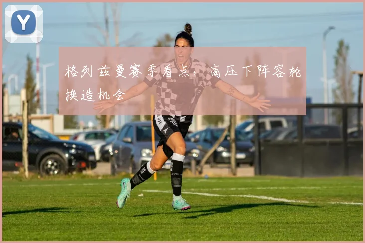 格列兹曼赛季看点，高压下阵容轮换造机会