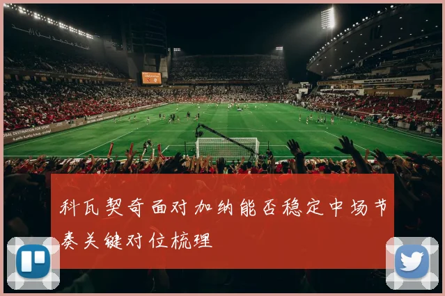 科瓦契奇面对加纳能否稳定中场节奏关键对位梳理