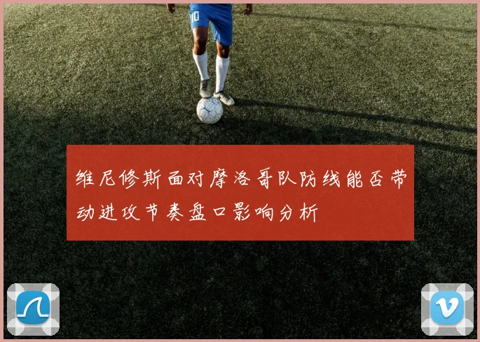 维尼修斯面对摩洛哥队防线能否带动进攻节奏盘口影响分析