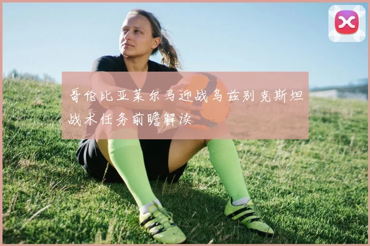 哥伦比亚莱尔马迎战乌兹别克斯坦战术任务前瞻解读