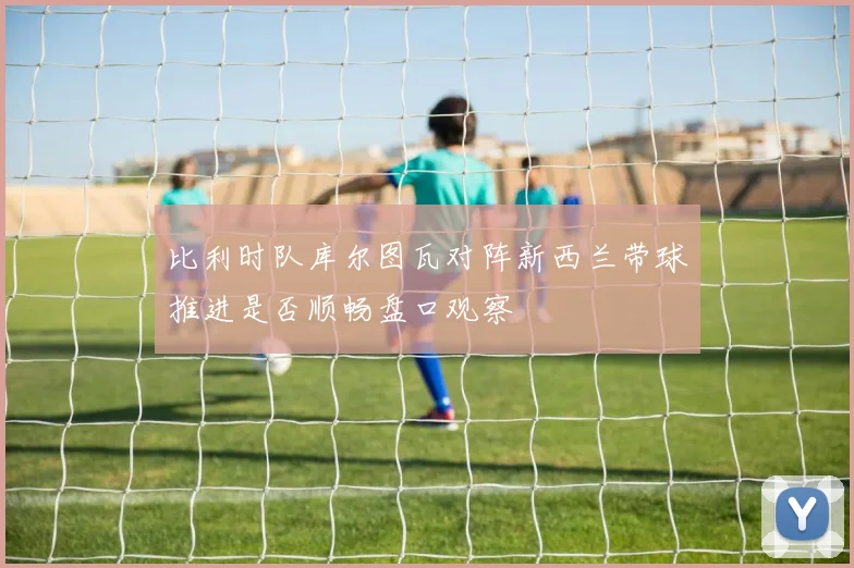 比利时队库尔图瓦对阵新西兰带球推进是否顺畅盘口观察