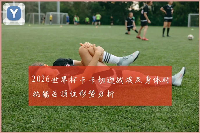 2026世界杯卡卡切迎战埃及身体对抗能否顶住形势分析
