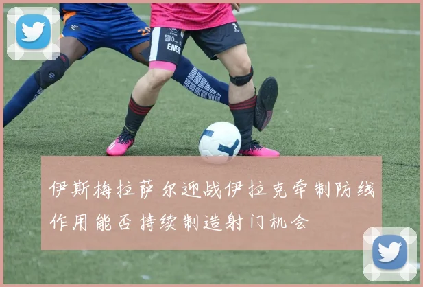 伊斯梅拉萨尔迎战伊拉克牵制防线作用能否持续制造射门机会